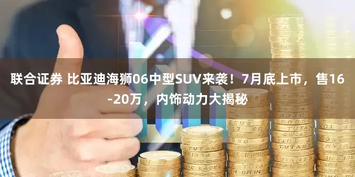 联合证券 比亚迪海狮06中型SUV来袭！7月底上市，售16-20万，内饰动力大揭秘