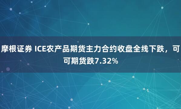 摩根证券 ICE农产品期货主力合约收盘全线下跌，可可期货跌7.32%