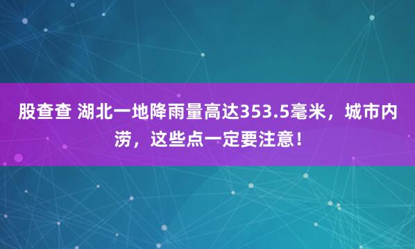 股查查 湖北一地降雨量高达353.5毫米，城市内涝，这些点一定要注意！