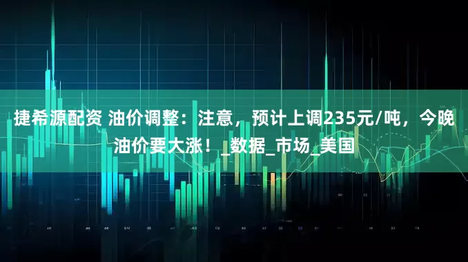 捷希源配资 油价调整：注意，预计上调235元/吨，今晚油价要大涨！_数据_市场_美国