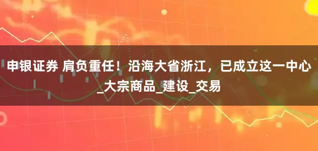 申银证券 肩负重任！沿海大省浙江，已成立这一中心_大宗商品_建设_交易