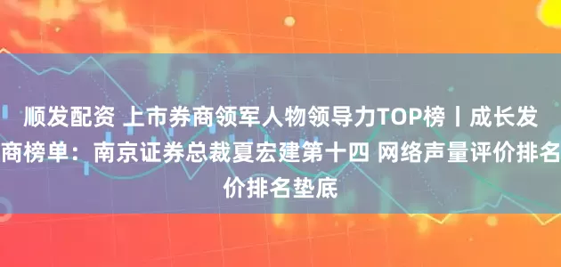 顺发配资 上市券商领军人物领导力TOP榜丨成长发展券商榜单：南京证券总裁夏宏建第十四 网络声量评价排名垫底