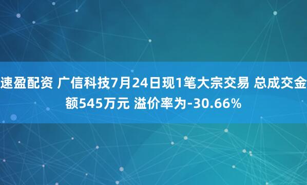 速盈配资 广信科技7月24日现1笔大宗交易 总成交金额545万元 溢价率为-30.66%
