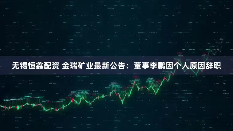 无锡恒鑫配资 金瑞矿业最新公告：董事李鹏因个人原因辞职