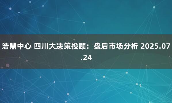 浩鼎中心 四川大决策投顾：盘后市场分析 2025.07.24