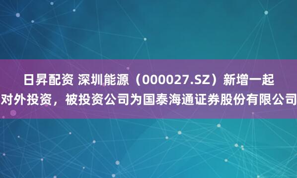 日昇配资 深圳能源（000027.SZ）新增一起对外投资，被投资公司为国泰海通证券股份有限公司
