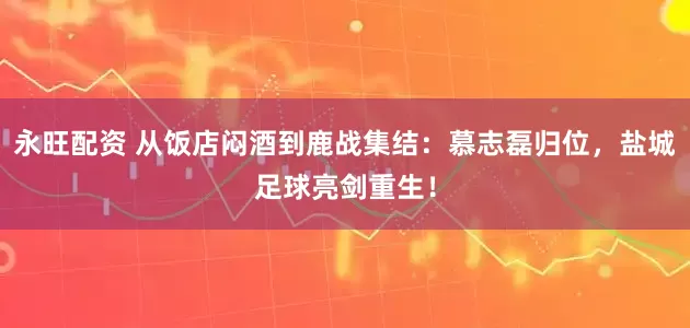 永旺配资 从饭店闷酒到鹿战集结：慕志磊归位，盐城足球亮剑重生！