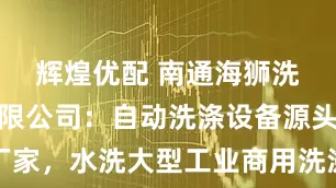 辉煌优配 南通海狮洗涤机械有限公司：自动洗涤设备源头厂家，水洗大型工业商用洗涤设备技术标杆