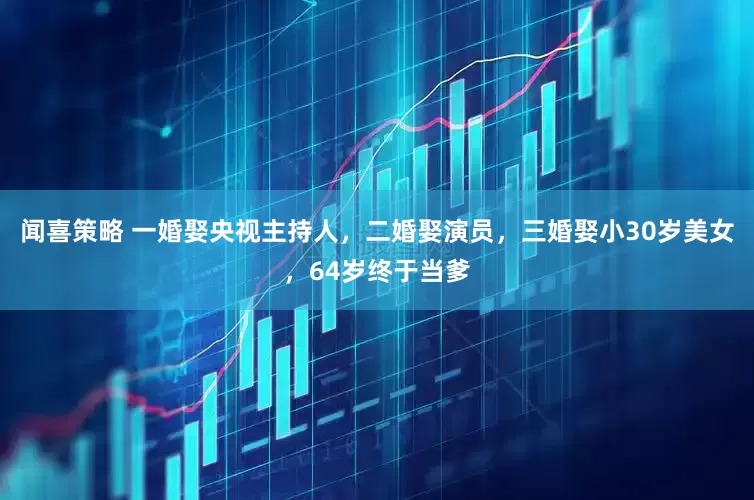闻喜策略 一婚娶央视主持人，二婚娶演员，三婚娶小30岁美女，64岁终于当爹