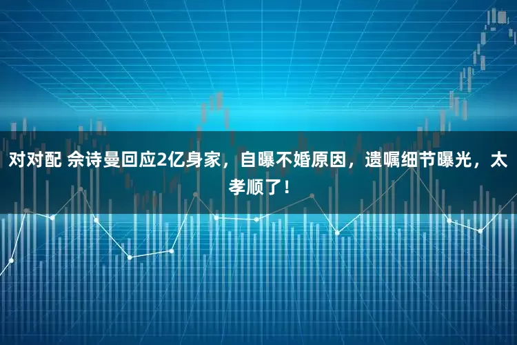 对对配 佘诗曼回应2亿身家，自曝不婚原因，遗嘱细节曝光，太孝顺了！